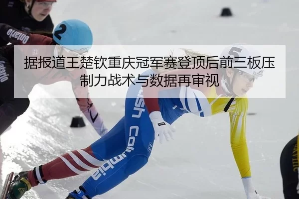 据报道王楚钦重庆冠军赛登顶后前三板压制力战术与数据再审视