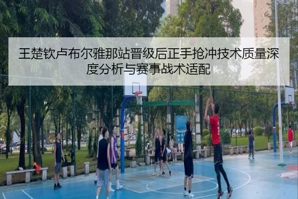 王楚钦卢布尔雅那站晋级后正手抢冲技术质量深度分析与赛事战术适配