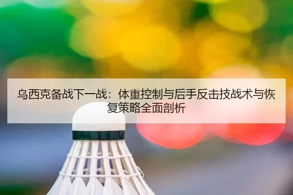 乌西克备战下一战：体重控制与后手反击技战术与恢复策略全面剖析